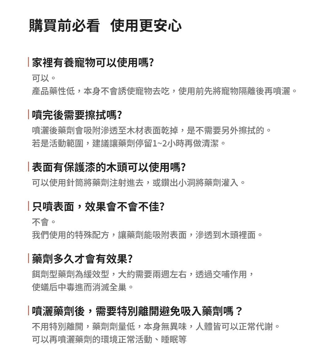 購買前必看 使用更安心家裡有養寵物可以使用嗎?可以。產品藥性低,本身不會誘使寵物去吃,使用前先將寵物隔離後再噴灑。噴完後需要擦拭嗎?噴灑後藥劑會吸附滲透至木材表面乾掉,是不需要另外擦拭的。若是活動範圍,建議讓藥劑停留1~2小時再做清潔。表面有保護漆的木頭可以使用嗎?可以使用針筒將藥劑注射進去,或鑽出小洞將藥劑灌入。只噴表面,效果會不會不佳?不會。我們使用的特殊配方,讓藥劑能吸附表面,滲透到木頭裡面。藥劑多久才會有效果?餌劑型藥劑為緩效型,大約需要兩週左右,透過交哺作用,使蟻后中毒進而消滅全巢。噴灑藥劑後,需要特別離開避免吸入藥劑嗎?不用特別離開,藥劑劑量低,本身無異味,人體皆可以正常代謝。可以再噴灑藥劑的環境正常活動、睡眠等