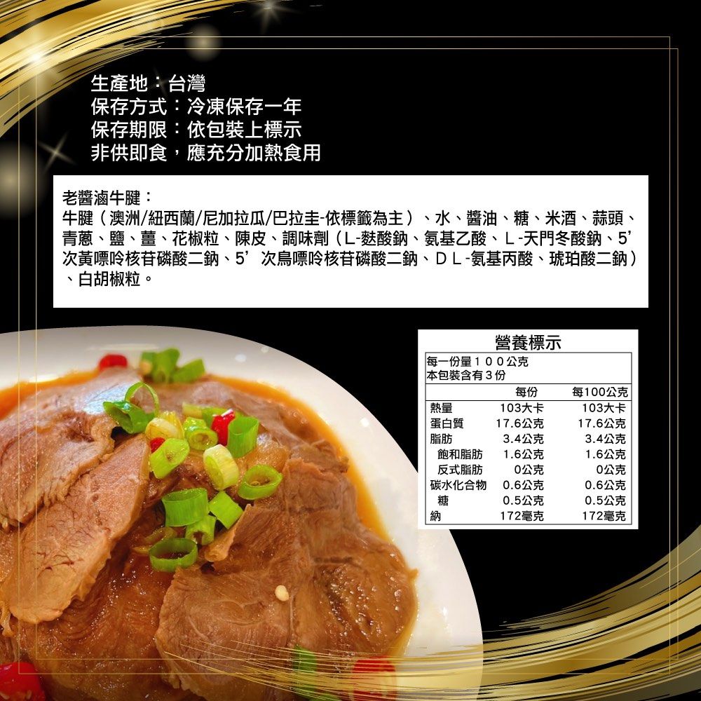 生產地:台灣保存方式:冷凍保存一年保存期限:依包裝上標示非供即食,應充分加熱食用老醬滷牛腱:牛腱(澳洲/紐西蘭/尼加拉瓜/巴拉圭-依標籤為主)水、醬油、糖、米酒、蒜頭、青蔥、鹽、薑、花椒粒、陳皮、調味劑(L-酸鈉、氨基乙酸、L-天門冬酸鈉、5次黃嘌呤核苷磷酸二鈉、5次鳥嘌呤核苷磷酸二鈉、DL-氨基丙酸、琥珀酸二鈉)白胡椒粒。、營養標示每一份量100公克本包裝含3份每份每100公克熱量103大卡103大卡蛋白質17.6公克17.6公克脂肪3.4公克3.4公克飽和脂肪1.6公克1.6公克反式脂肪0公克0公克碳水化合物0.6公克0.6公克糖0.5公克0.5公克納172毫克172毫克