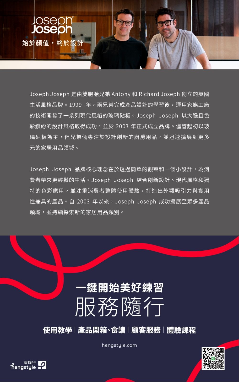 JosephJoseph始於顏值,終於設計Joseph Joseph 是由雙胞胎兄弟 Antony 和 Richard Joseph 創立的英國生活風格品牌。1999年,兩兄弟完成產品設計的學習後,運用家族工廠的技術開發了一系列現代風格的玻璃砧板。Joseph Joseph 以大膽且色彩繽紛的設計風格取得成功,並於2003 年正式成立品牌。儘管起初以玻璃砧板為主,但兄弟倆專注於設計創新的廚房用品,並迅速擴展到更多元的家居用品領域。Joseph Joseph 品牌核心理念在於透過簡單的觀察和一個小設計,為消費者帶來更輕鬆的生活。Joseph Joseph 結合創新設計、現代風格和獨特的色彩應用,並注重消費者整體使用體驗,打造出外觀吸引力與實用性兼具的產品。自2003 年以來,Joseph Joseph 成功擴展至眾多產品領域,並持續探索新的家居用品類別。恆隆行hengstyle一鍵開始美好練習服務隨行使用教學產品開箱、食譜顧客服務|體驗課程hengstyle.com