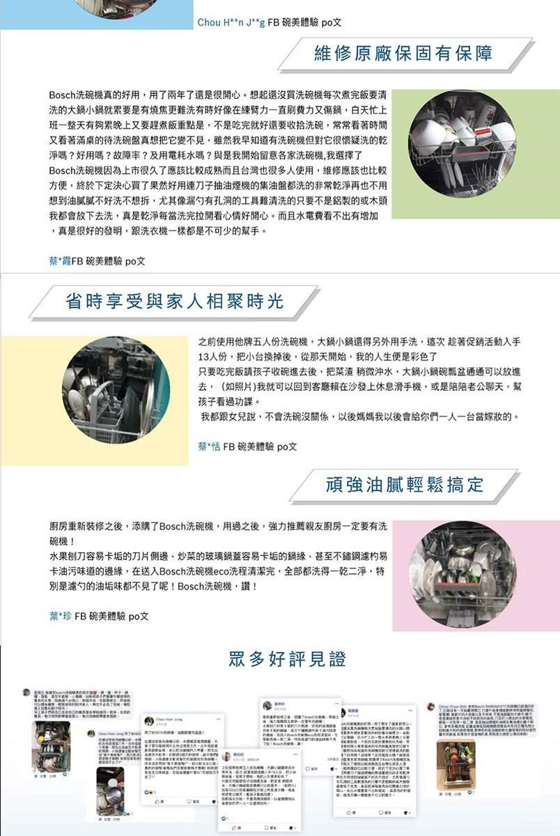 Chou H**n J**g FB 碗美體驗 po文維修原廠保固有保障Bosch洗碗機真的好用用了兩年了還是很開心。想起還沒買洗碗機每次煮完飯要清洗的大小鍋就累要是有燒焦更難洗有時好像在直又傷鍋,白天忙上班一整天有夠累晚上又要趕煮飯重點是,不是吃完就好還要收拾洗碗,常常看著時間又看著滿桌的待洗碗盤真想把它變不見,雖然我早知道有洗碗機但對它很懷疑洗的乾淨嗎?好用嗎?故障率?及用電耗水嗎?與是我開始留意各家洗碗機,我選擇了Bosch洗碗機因為上市很久了應該比較成熟而且台灣也很多人使用,維修應該也比較方便,終於下定決心買了果然好用刀子抽油煙機的集油盤都洗的非常乾淨再也不用想到油膩不好洗不想拆,尤其像漏有孔洞的工具難清洗的只要不是鋁製的或我都會放下去洗,真是乾淨每當洗完拉開看心情好開心。而且水電費看不出有增加,真是很好的發明,跟洗衣機一樣都是不可少的幫手。蔡*FB碗美體驗 po文省時享受與家人相聚時光之前使用他牌五人份洗碗機,大鍋小鍋還得另外用手洗,這次趁著促銷活動入手13人份,把小台換掉後,從那天開始,我的人生便是彩色了只要吃完飯請孩子收碗進去後,把菜渣 稍微沖水,大鍋小鍋碗瓢盆通通可以放進去,(如照片)我就可以回到客廳賴在沙發上休息滑手機,或是陪陪老公聊天,幫孩子看過功課。我都跟女兒說,不會洗碗沒關係,以後媽媽我以後會給你們一人一台當嫁妝的。蔡*恬 FB 碗美體驗 po文頑強油膩輕鬆搞定廚房重新裝修之後,添購了Bosch洗碗機,用過之後,強力推薦親友廚房一定要有洗碗機!水果刨刀容易卡垢的刀片側邊、炒菜的玻璃鍋蓋容易卡垢的鍋、甚至不鏽鋼易卡油污味道的邊緣,在送入Bosch洗碗機eco洗程清潔完,全部都洗得一乾二淨,特是濾勺的油垢味都不見了呢!Bosch洗碗機,讚!葉*珍 FB碗美體驗 po文眾多好評見證