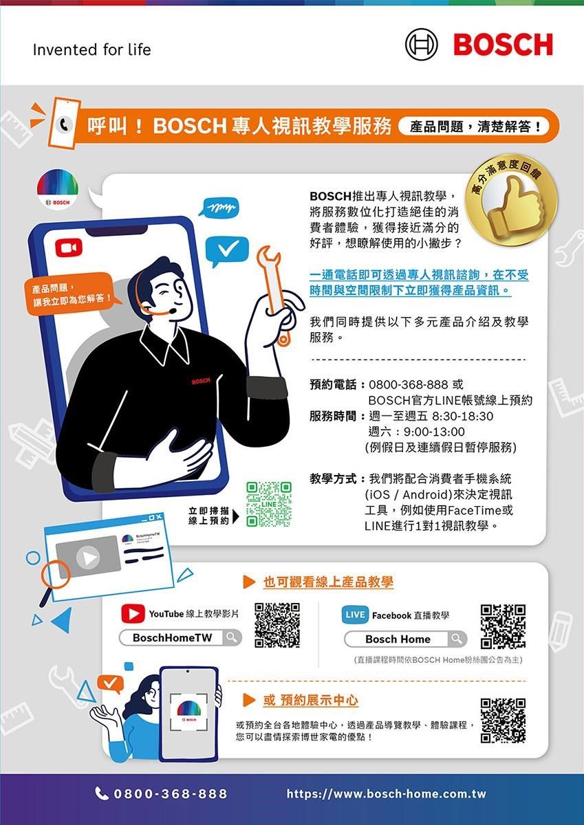 Invented for lifeBOSCH 呼叫!BOSCH 專人視訊教學服務 產品問題清楚解答!BOSCH產品問題,讓我立即為您解答!立即掃描線上預約DYouTube 線上教學影片BoschHomeTW0800-368-888BOSCH推出專人視訊教學,將服務數位化打造絕佳的消費者體驗,獲得接近滿分的好評,想瞭解使用的小撇步?一通電話即可透過專人視訊諮詢,在不受時間與空間限制下立即獲得產品資訊。我們同時提供以下多元產品介紹及教學服務。預約電話:0800-368-888 或BOSCH官方LINE帳號線上預約服務時間:週一至週五8:30-18:30週六:9:00-13:00(例假日及連續假日服務)教學方式:我們將配合消費者手機系統(  Android)來決定視訊工具,例如使用FaceTime或LINE進行1對1視訊教學。也可觀看線上產品教學 Facebook直播教學Bosch Home(直播課程時間依BOSCH Home粉絲團公告為主)或預約展示中心或預約全台各地體驗中心,透過產品導覽教學、體驗課程,您可以盡情探索博世家電的優點!https://www.bosch-home.com.tw
