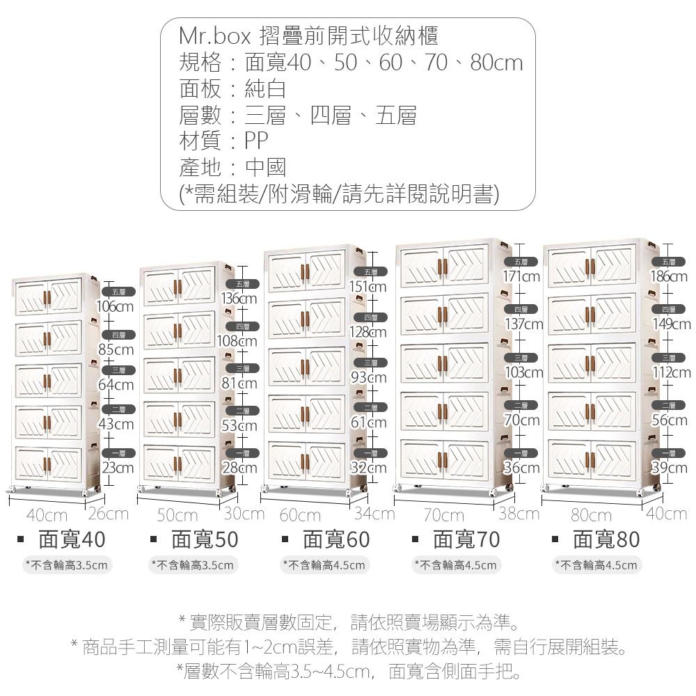 Mr.box 摺疊前開式收納櫃規格:面寬40、50、、70、80cm面板:純白層數:三層、四層、五層材質:PP產地:中國(*需組裝/附滑輪/請先詳閱說明書)五186cm五層136cm106cm137cm14cm四層108cm985cm三層103cm112cm三層64cm43cm70cm56cm23cm28cm36cm39cm40cm50cm30cm 60cm34cm70cm38cm80cm40cm面寬40面寬50面寬 60面寬70面寬80*不含輪高3.5cm*不含輪高3.5cm*不含輪高4.5cm*不含輪高4.5cm*不含輪高4.5cm*實際販賣層數固定,請依照賣場顯示為準。* 商品手工測量可能有1~2cm誤差,請依照實物為準,需自行展開組裝。*層數不含輪高3.5~4.5cm,面寬含側面手把。